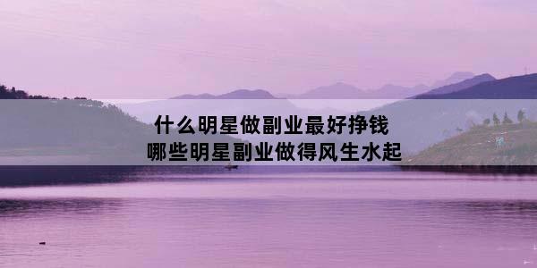什么明星做副业最好挣钱 哪些明星副业做得风生水起